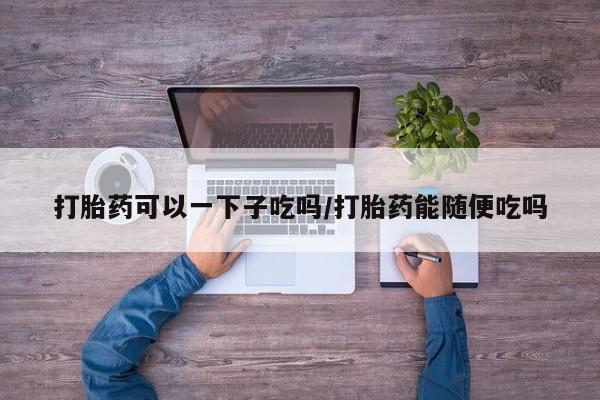 米非司酮片哪里有买打胎药可以一下子吃吗/打胎药能随便吃吗