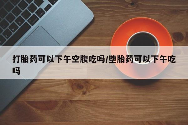 米非司酮片哪里有买打胎药可以下午空腹吃吗/堕胎药可以下午吃吗