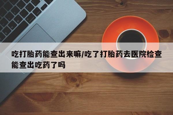 米非司酮片哪里有买吃打胎药能查出来嘛/吃了打胎药去医院检查能查出吃药了吗