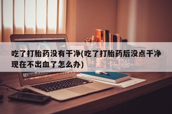 米非司酮片哪里有买吃了打胎药没有干净(吃了打胎药后没点干净现在不出血了怎么办)