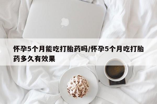 米非司酮片哪里有买怀孕5个月能吃打胎药吗/怀孕5个月吃打胎药多久有效果