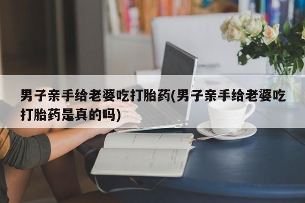 米非司酮片哪里有买男子亲手给老婆吃打胎药(男子亲手给老婆吃打胎药是真的吗)