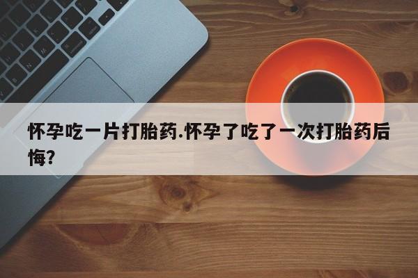 米非司酮片哪里有买怀孕吃一片打胎药.怀孕了吃了一次打胎药后悔？
