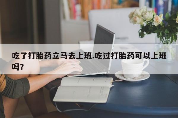 米非司酮片哪里有买吃了打胎药立马去上班.吃过打胎药可以上班吗？