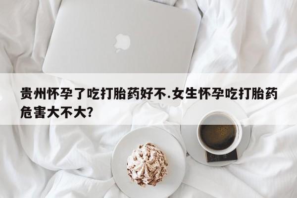 米非司酮片哪里有买贵州怀孕了吃打胎药好不.女生怀孕吃打胎药危害大不大？