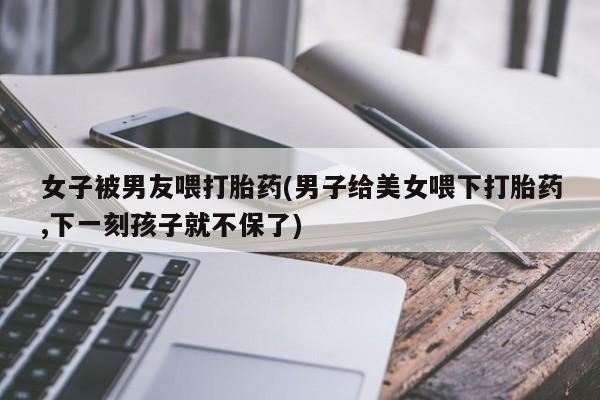 米非司酮片哪里有买女子被男友喂打胎药(男子给美女喂下打胎药,下一刻孩子就不保了)