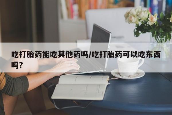 米非司酮片哪里有买吃打胎药能吃其他药吗/吃打胎药可以吃东西吗?