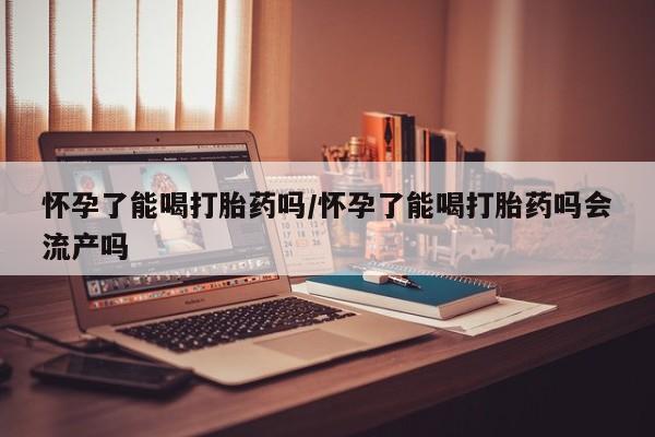 米非司酮片哪里有买怀孕了能喝打胎药吗/怀孕了能喝打胎药吗会流产吗