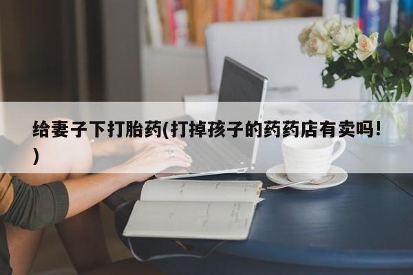 米非司酮片哪里有买给妻子下打胎药(打掉孩子的药药店有卖吗!)