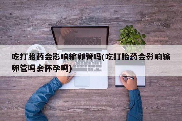 米非司酮片哪里有买吃打胎药会影响输卵管吗(吃打胎药会影响输卵管吗会怀孕吗)