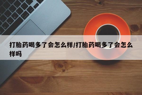 米非司酮片哪里有买打胎药喝多了会怎么样/打胎药喝多了会怎么样吗