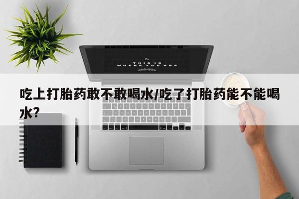 米非司酮片哪里有买吃上打胎药敢不敢喝水/吃了打胎药能不能喝水?