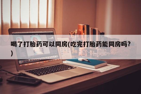 米非司酮片哪里有买喝了打胎药可以同房(吃完打胎药能同房吗?)