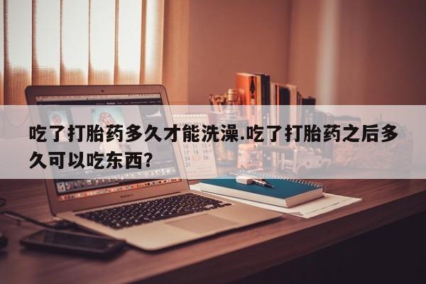 米非司酮片哪里有买吃了打胎药多久才能洗澡.吃了打胎药之后多久可以吃东西？