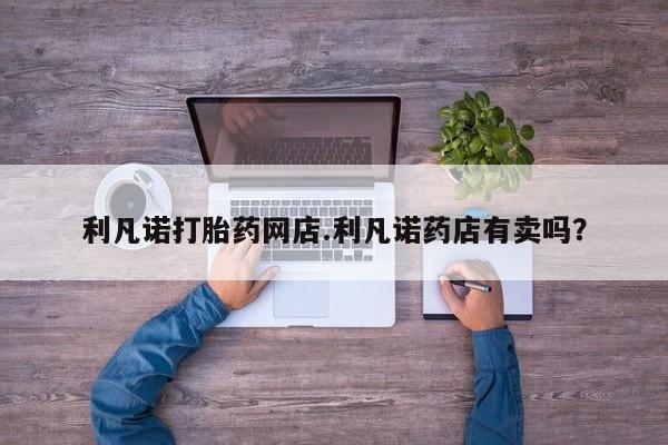 米非司酮片哪里有买利凡诺打胎药网店.利凡诺药店有卖吗？