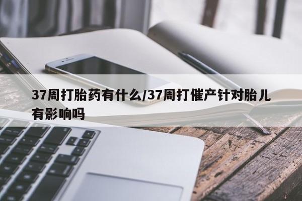 米非司酮片哪里有买37周打胎药有什么/37周打催产针对胎儿有影响吗