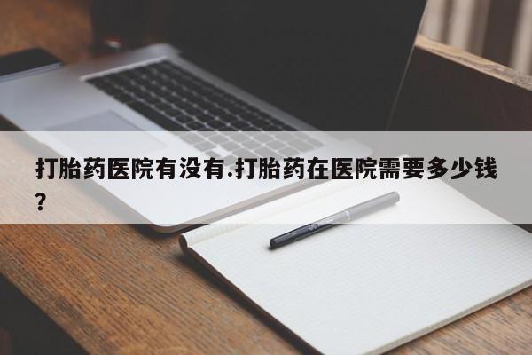 米非司酮片哪里有买打胎药医院有没有.打胎药在医院需要多少钱？