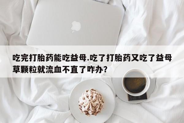 米非司酮片哪里有买吃完打胎药能吃益母.吃了打胎药又吃了益母草颗粒就流血不直了咋办？