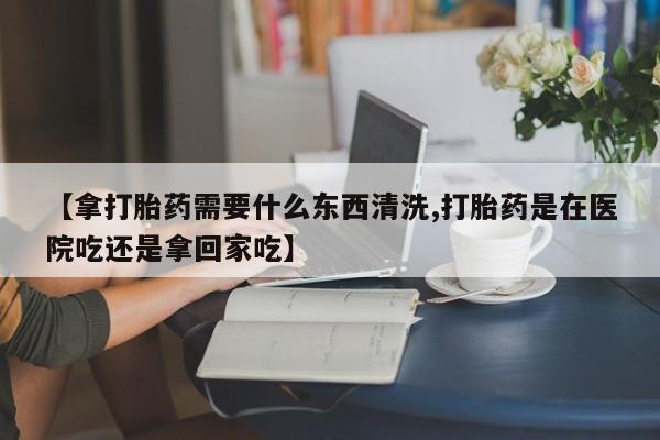 米非司酮片哪里有买【拿打胎药需要什么东西清洗,打胎药是在医院吃还是拿回家吃】