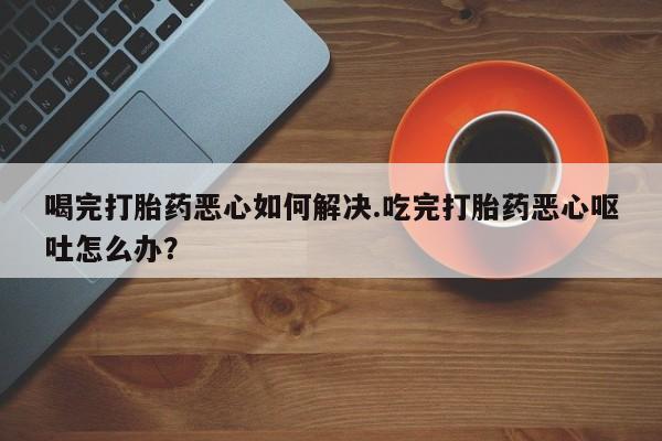 米非司酮片哪里有买喝完打胎药恶心如何解决.吃完打胎药恶心呕吐怎么办？