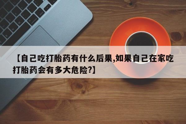 米非司酮片哪里有买【自己吃打胎药有什么后果,如果自己在家吃打胎药会有多大危险?】