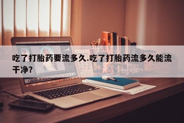 米非司酮片哪里有买吃了打胎药要流多久.吃了打胎药流多久能流干净？