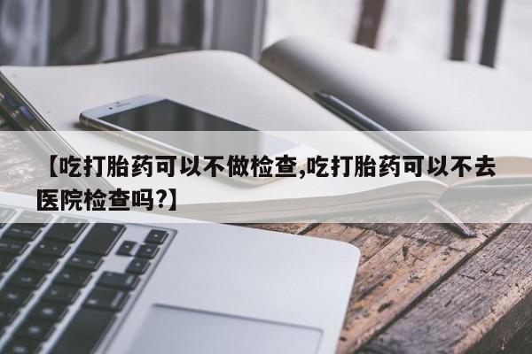 米非司酮片哪里有买【吃打胎药可以不做检查,吃打胎药可以不去医院检查吗?】