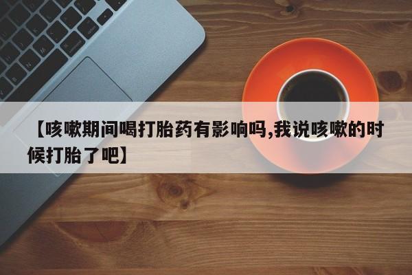 米非司酮片哪里有买【咳嗽期间喝打胎药有影响吗,我说咳嗽的时候打胎了吧】