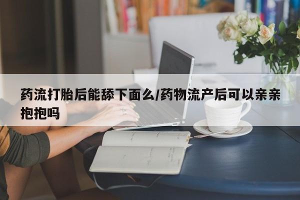 米非司酮片哪里有买药流打胎后能舔下面么/药物流产后可以亲亲抱抱吗