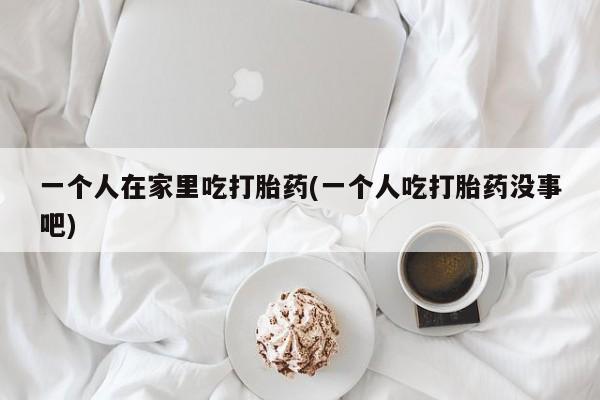 米非司酮片哪里有买一个人在家里吃打胎药(一个人吃打胎药没事吧)