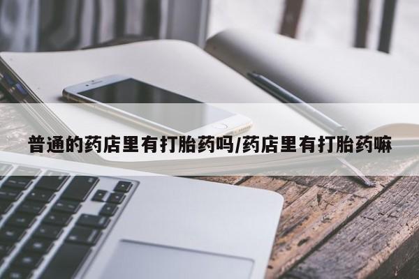 米非司酮片哪里有买普通的药店里有打胎药吗/药店里有打胎药嘛