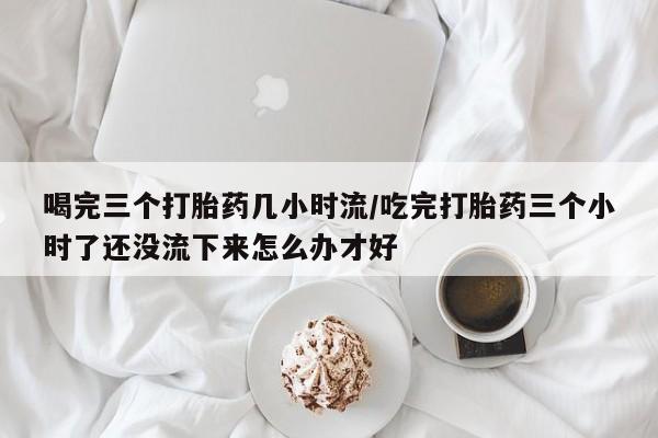 米非司酮片哪里有买喝完三个打胎药几小时流/吃完打胎药三个小时了还没流下来怎么办才好