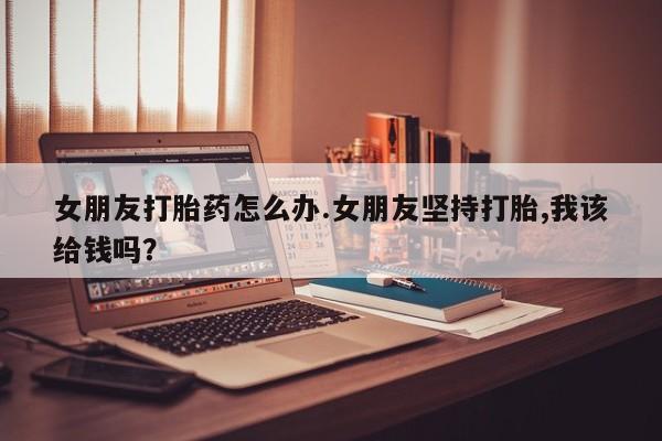 米非司酮片哪里有买女朋友打胎药怎么办.女朋友坚持打胎,我该给钱吗？