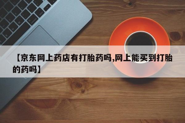 米非司酮片哪里有买【京东网上药店有打胎药吗,网上能买到打胎的药吗】