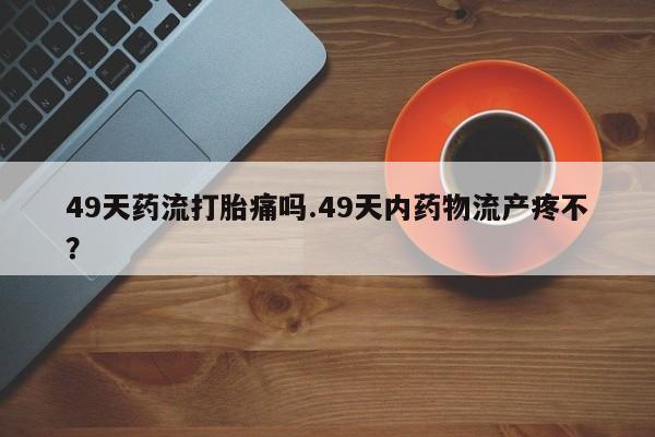 米非司酮片哪里有买49天药流打胎痛吗.49天内药物流产疼不？