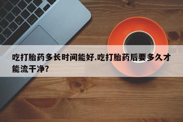 米非司酮片哪里有买吃打胎药多长时间能好.吃打胎药后要多久才能流干净？