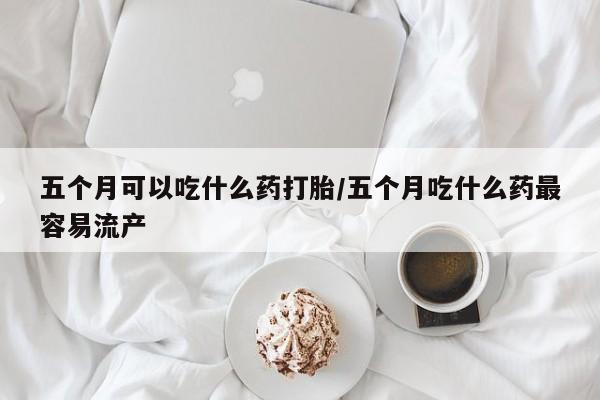 米非司酮片哪里有买五个月可以吃什么药打胎/五个月吃什么药最容易流产