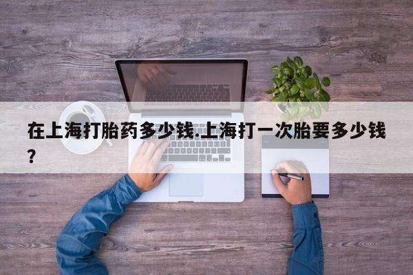 米非司酮片哪里有买在上海打胎药多少钱.上海打一次胎要多少钱？
