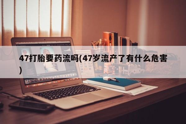 米非司酮片哪里有买47打胎要药流吗(47岁流产了有什么危害)