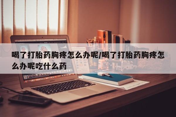 米非司酮片哪里有买喝了打胎药胸疼怎么办呢/喝了打胎药胸疼怎么办呢吃什么药