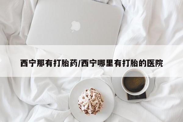 米非司酮片哪里有买西宁那有打胎药/西宁哪里有打胎的医院