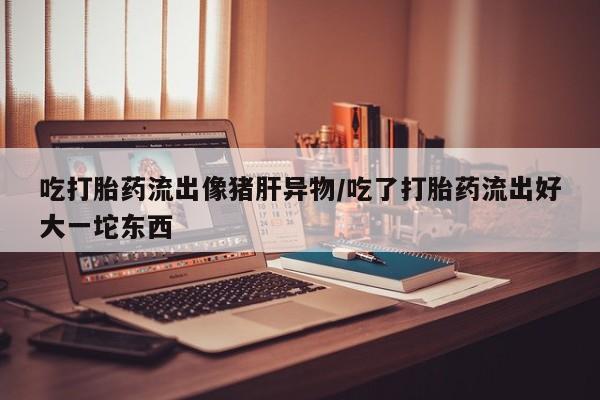 米非司酮片哪里有买吃打胎药流出像猪肝异物/吃了打胎药流出好大一坨东西