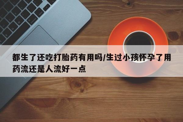 米非司酮片哪里有买都生了还吃打胎药有用吗/生过小孩怀孕了用药流还是人流好一点