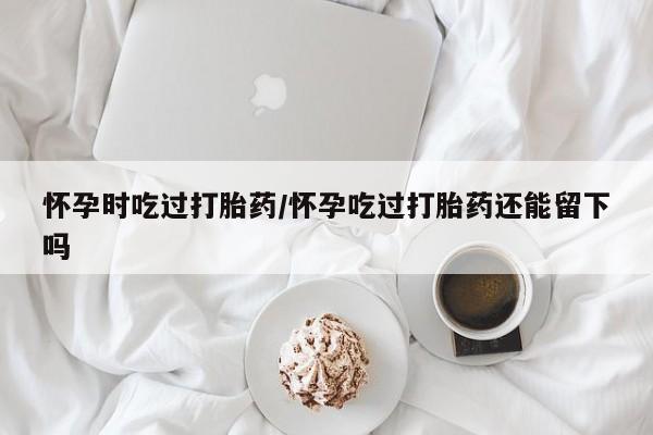 米非司酮片哪里有买怀孕时吃过打胎药/怀孕吃过打胎药还能留下吗