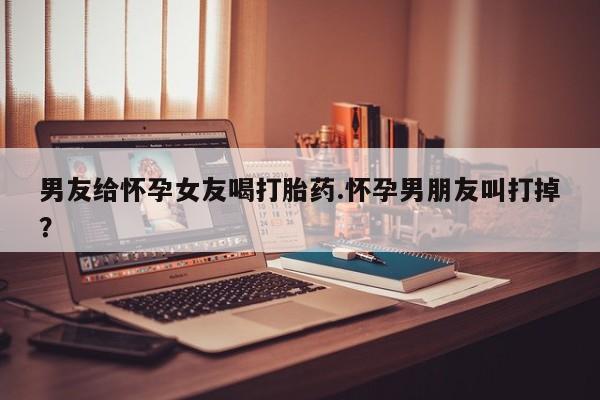 米非司酮片哪里有买男友给怀孕女友喝打胎药.怀孕男朋友叫打掉？