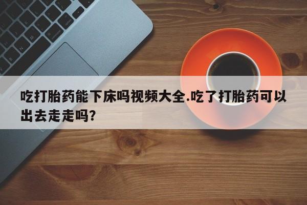 米非司酮片哪里有买吃打胎药能下床吗视频大全.吃了打胎药可以出去走走吗？