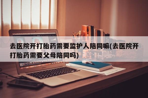 米非司酮片哪里有买去医院开打胎药需要监护人陪同嘛(去医院开打胎药需要父母陪同吗)