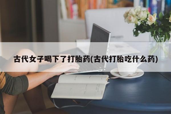 米非司酮片哪里有买古代女子喝下了打胎药(古代打胎吃什么药)