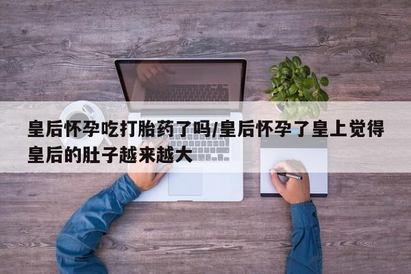 米非司酮片哪里有买皇后怀孕吃打胎药了吗/皇后怀孕了皇上觉得皇后的肚子越来越大