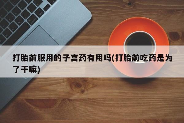 米非司酮片哪里有买打胎前服用的子宫药有用吗(打胎前吃药是为了干嘛)